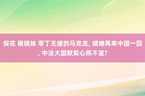 探花 眼镜妹 零丁无援的马克龙， 缱绻再来中国一回， 中法大国默契心照不宣?