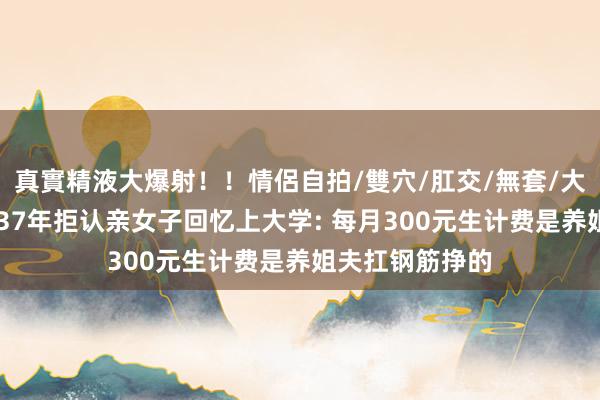 真實精液大爆射！！情侶自拍/雙穴/肛交/無套/大量噴精 被抱养37年拒认亲女子回忆上大学: 每月300元生计费是养姐夫扛钢筋挣的