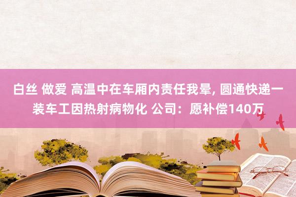 白丝 做爱 高温中在车厢内责任我晕， 圆通快递一装车工因热射病物化 公司：愿补偿140万