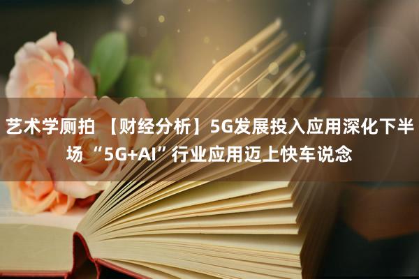 艺术学厕拍 【财经分析】5G发展投入应用深化下半场 “5G+AI”行业应用迈上快车说念