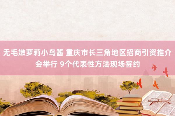 无毛嫩萝莉小鸟酱 重庆市长三角地区招商引资推介会举行 9个代表性方法现场签约