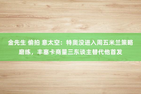 金先生 偷拍 意太空：特奥没进入周五米兰策略磨练，丰塞卡商量三东谈主替代他首发