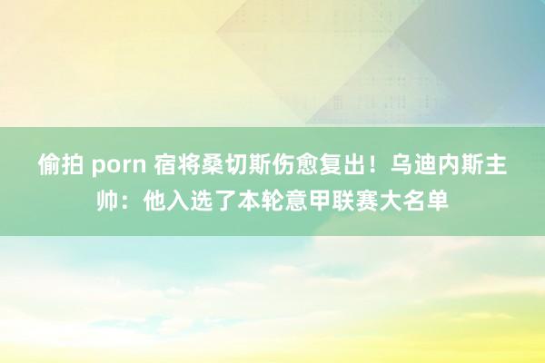 偷拍 porn 宿将桑切斯伤愈复出！乌迪内斯主帅：他入选了本轮意甲联赛大名单