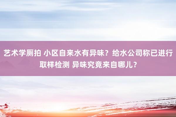 艺术学厕拍 小区自来水有异味？给水公司称已进行取样检测 异味究竟来自哪儿？