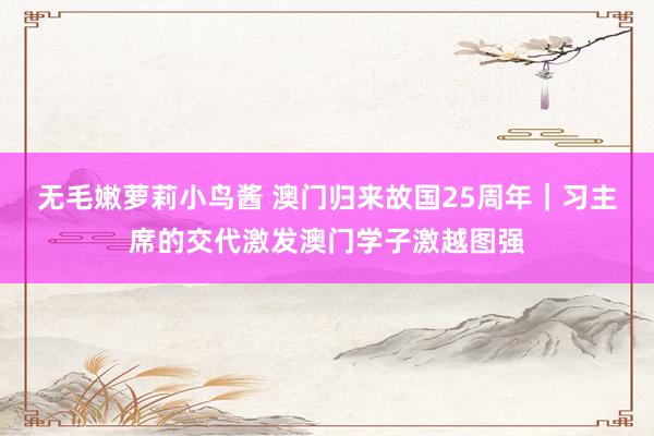 无毛嫩萝莉小鸟酱 澳门归来故国25周年｜习主席的交代激发澳门学子激越图强