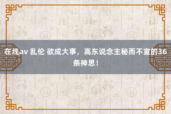 在线av 乱伦 欲成大事，高东说念主秘而不宣的36条神思！