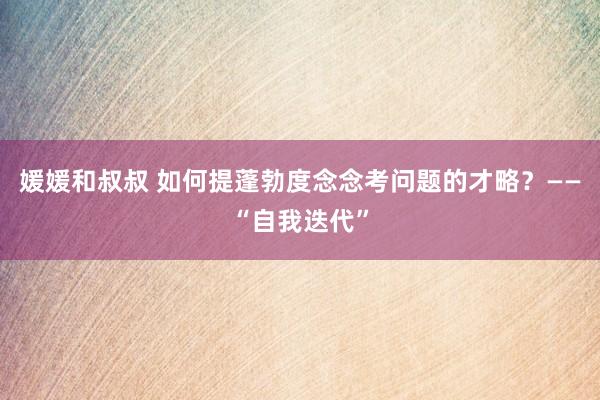 媛媛和叔叔 如何提蓬勃度念念考问题的才略？——“自我迭代”