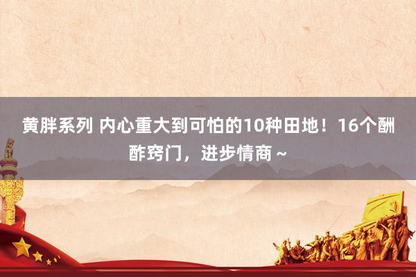 黄胖系列 内心重大到可怕的10种田地！16个酬酢窍门，进步情商～