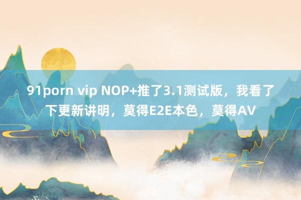 91porn vip NOP+推了3.1测试版，我看了下更新讲明，莫得E2E本色，莫得AV