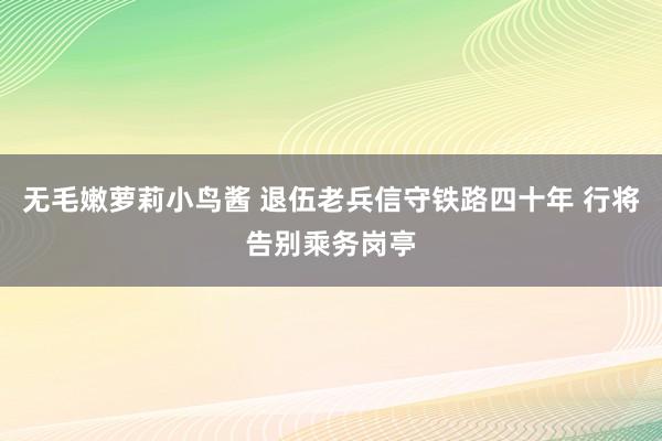 无毛嫩萝莉小鸟酱 退伍老兵信守铁路四十年 行将告别乘务岗亭