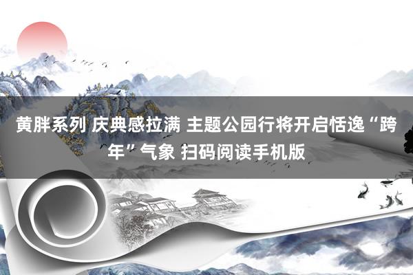 黄胖系列 庆典感拉满 主题公园行将开启恬逸“跨年”气象 扫码阅读手机版