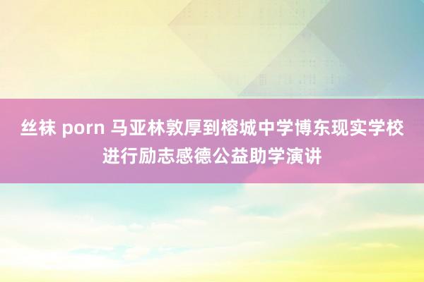 丝袜 porn 马亚林敦厚到榕城中学博东现实学校进行励志感德公益助学演讲