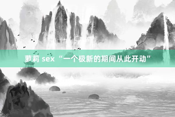 萝莉 sex “一个极新的期间从此开动”