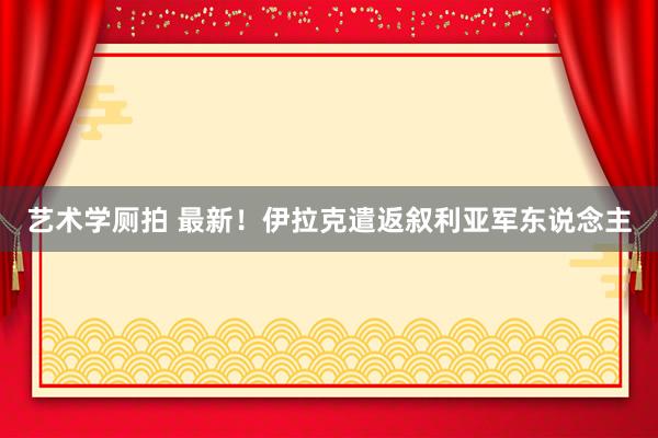 艺术学厕拍 最新！伊拉克遣返叙利亚军东说念主