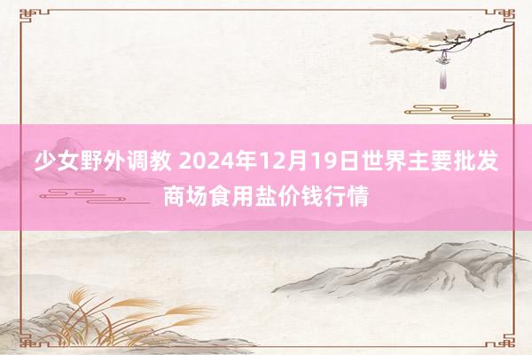 少女野外调教 2024年12月19日世界主要批发商场食用盐价钱行情