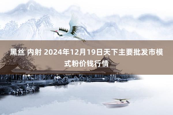 黑丝 内射 2024年12月19日天下主要批发市模式粉价钱行情