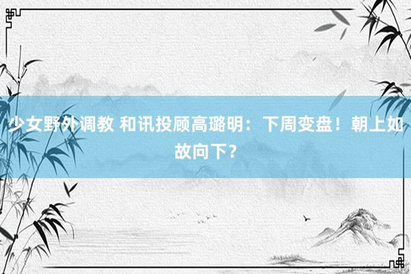 少女野外调教 和讯投顾高璐明：下周变盘！朝上如故向下？