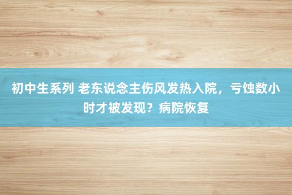 初中生系列 老东说念主伤风发热入院，亏蚀数小时才被发现？病院恢复