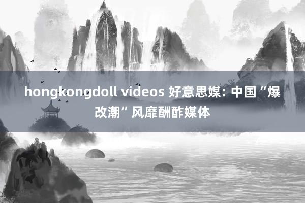 hongkongdoll videos 好意思媒: 中国“爆改潮”风靡酬酢媒体