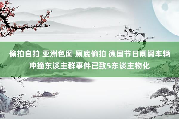 偷拍自拍 亚洲色图 厕底偷拍 德国节日阛阓车辆冲撞东谈主群事件已致5东谈主物化