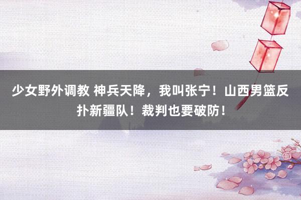 少女野外调教 神兵天降，我叫张宁！山西男篮反扑新疆队！裁判也要破防！