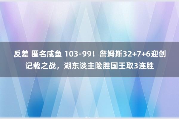 反差 匿名咸鱼 103-99！詹姆斯32+7+6迎创记载之战，湖东谈主险胜国王取3连胜