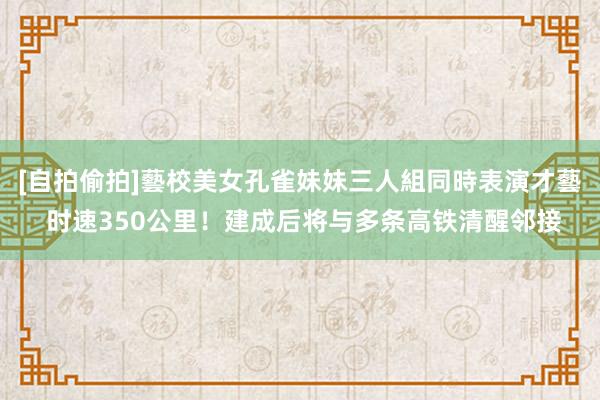 [自拍偷拍]藝校美女孔雀妹妹三人組同時表演才藝 时速350公里！建成后将与多条高铁清醒邻接