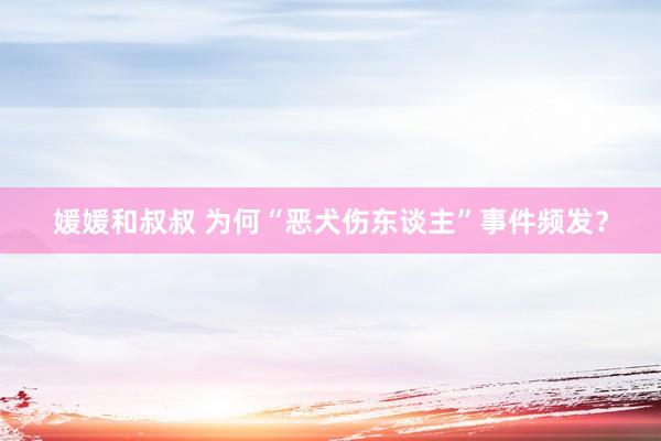 媛媛和叔叔 为何“恶犬伤东谈主”事件频发？