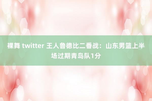 裸舞 twitter 王人鲁德比二番战：山东男篮上半场过期青岛队1分