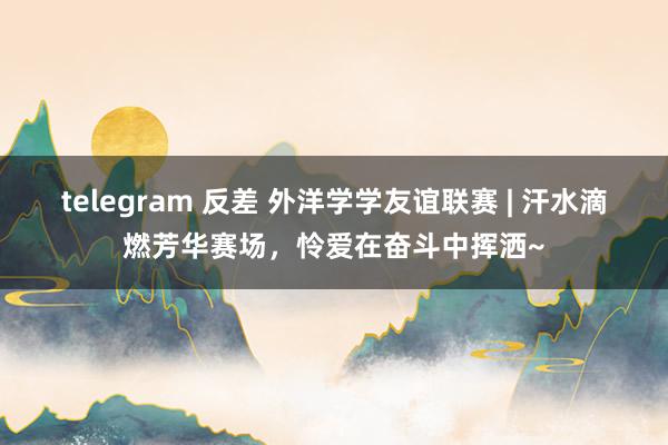 telegram 反差 外洋学学友谊联赛 | 汗水滴燃芳华赛场，怜爱在奋斗中挥洒~