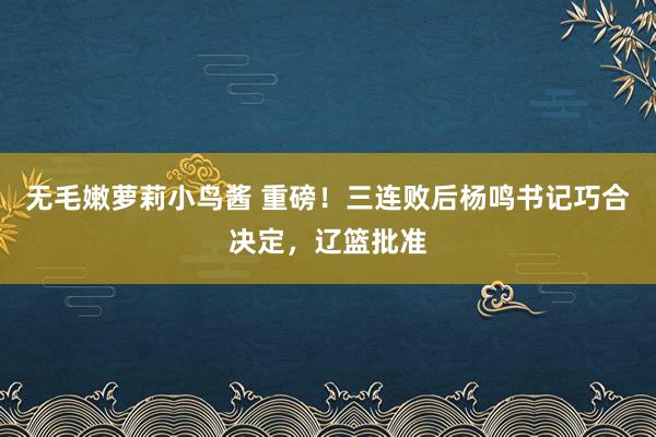 无毛嫩萝莉小鸟酱 重磅！三连败后杨鸣书记巧合决定，辽篮批准