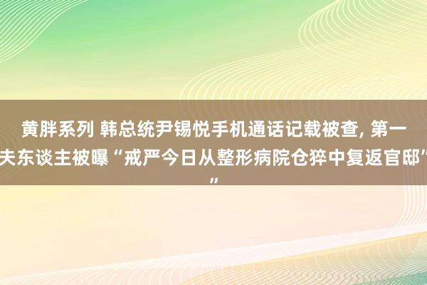 黄胖系列 韩总统尹锡悦手机通话记载被查， 第一夫东谈主被曝“戒严今日从整形病院仓猝中复返官邸”