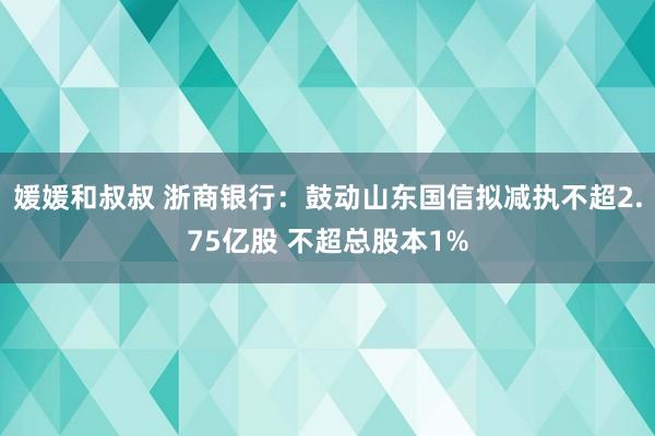 媛媛和叔叔 浙商银行：鼓动山东国信拟减执不超2.75亿股 不超总股本1%