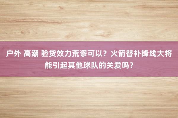 户外 高潮 验货效力荒谬可以？火箭替补锋线大将能引起其他球队的关爱吗？