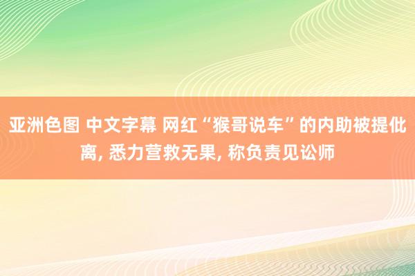 亚洲色图 中文字幕 网红“猴哥说车”的内助被提仳离， 悉力营救无果， 称负责见讼师