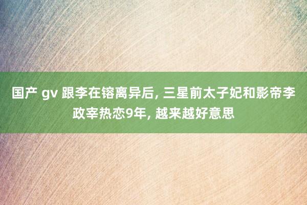 国产 gv 跟李在镕离异后， 三星前太子妃和影帝李政宰热恋9年， 越来越好意思