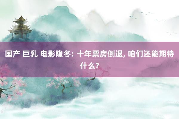 国产 巨乳 电影隆冬: 十年票房倒退， 咱们还能期待什么?