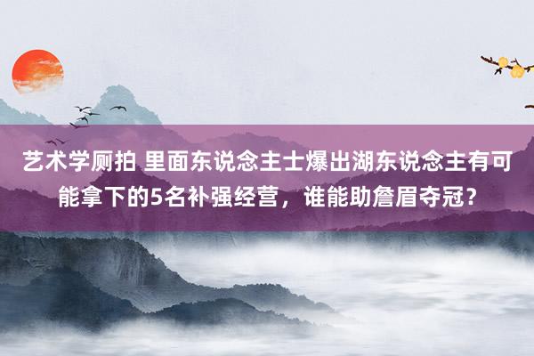 艺术学厕拍 里面东说念主士爆出湖东说念主有可能拿下的5名补强经营，谁能助詹眉夺冠？