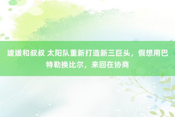 媛媛和叔叔 太阳队重新打造新三巨头，假想用巴特勒换比尔，来回在协商