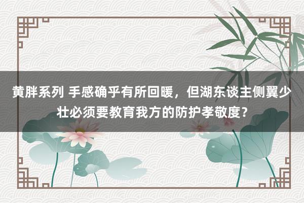 黄胖系列 手感确乎有所回暖，但湖东谈主侧翼少壮必须要教育我方的防护孝敬度？