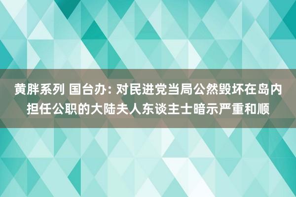 黄胖系列 国台办: 对民进党当局公然毁坏在岛内担任公职的大陆夫人东谈主士暗示严重和顺