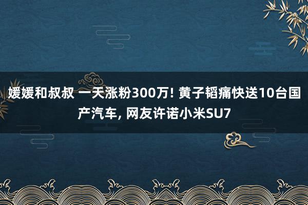 媛媛和叔叔 一天涨粉300万! 黄子韬痛快送10台国产汽车， 网友许诺小米SU7