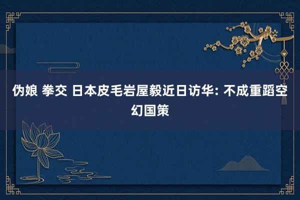 伪娘 拳交 日本皮毛岩屋毅近日访华: 不成重蹈空幻国策