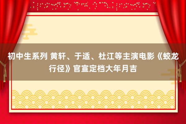 初中生系列 黄轩、于适、杜江等主演电影《蛟龙行径》官宣定档大年月吉