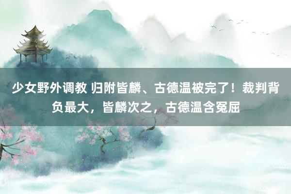 少女野外调教 归附皆麟、古德温被完了！裁判背负最大，皆麟次之，古德温含冤屈