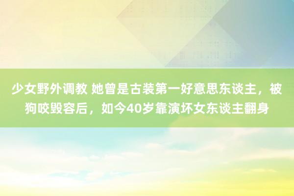 少女野外调教 她曾是古装第一好意思东谈主，被狗咬毁容后，如今40岁靠演坏女东谈主翻身