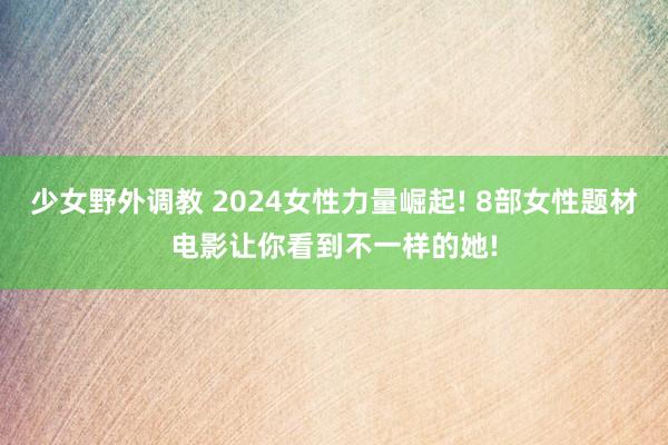 少女野外调教 2024女性力量崛起! 8部女性题材电影让你看到不一样的她!