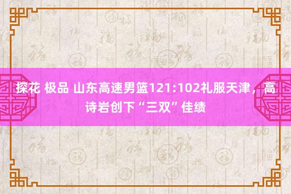 探花 极品 山东高速男篮121:102礼服天津，高诗岩创下“三双”佳绩