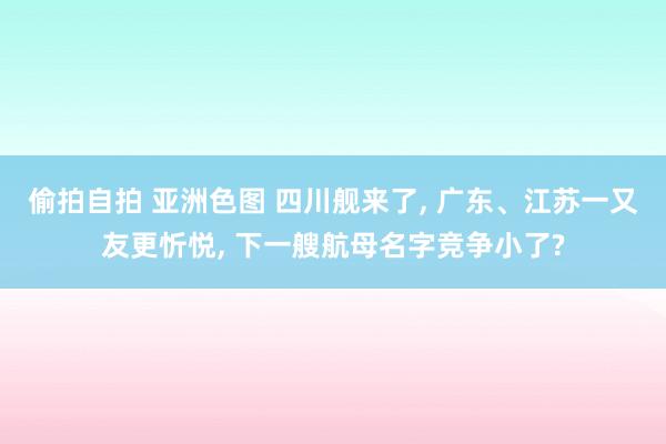 偷拍自拍 亚洲色图 四川舰来了， 广东、江苏一又友更忻悦， 下一艘航母名字竞争小了?