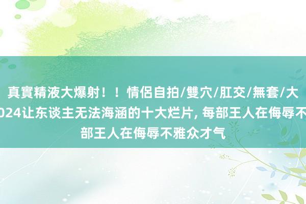 真實精液大爆射！！情侶自拍/雙穴/肛交/無套/大量噴精 2024让东谈主无法海涵的十大烂片， 每部王人在侮辱不雅众才气